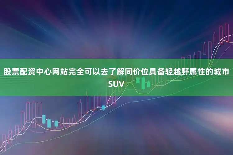 股票配资中心网站完全可以去了解同价位具备轻越野属性的城市SUV