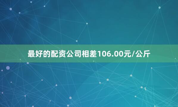最好的配资公司相差106.00元/公斤