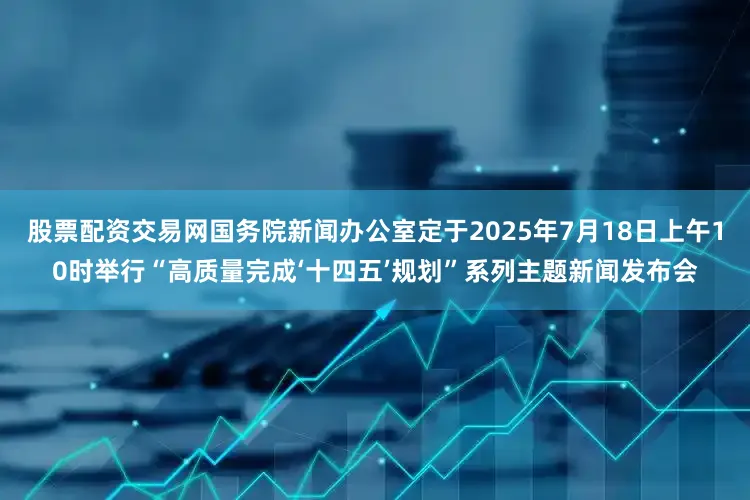 股票配资交易网国务院新闻办公室定于2025年7月18日上午10时举行“高质量完成‘十四五’规划”系列主题新闻发布会