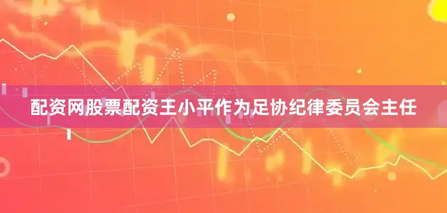 配资网股票配资王小平作为足协纪律委员会主任