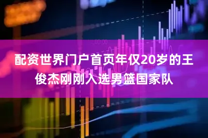 配资世界门户首页年仅20岁的王俊杰刚刚入选男篮国家队