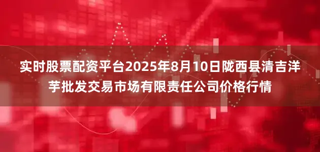 实时股票配资平台2025年8月10日陇西县清吉洋芋批发交易市场有限责任公司价格行情