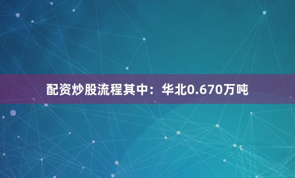 配资炒股流程其中：华北0.670万吨