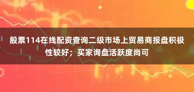 股票114在线配资查询二级市场上贸易商报盘积极性较好；买家询盘活跃度尚可