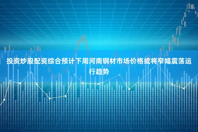 投资炒股配资综合预计下周河南钢材市场价格或将窄幅震荡运行趋势