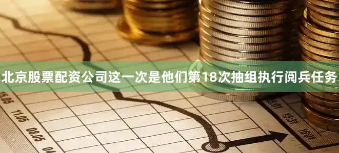 北京股票配资公司这一次是他们第18次抽组执行阅兵任务