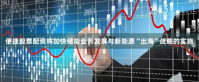 便捷股票配资将加快储能业务发展与新能源“出海”战略的实施