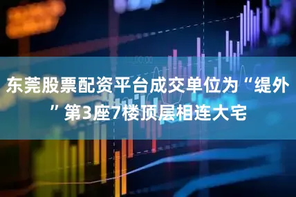 东莞股票配资平台成交单位为“缇外”第3座7楼顶层相连大宅