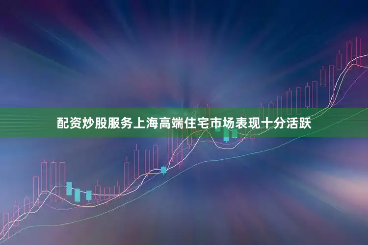 配资炒股服务上海高端住宅市场表现十分活跃