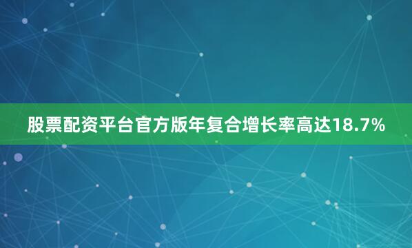 股票配资平台官方版年复合增长率高达18.7%