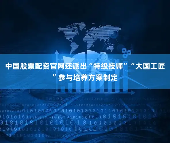 中国股票配资官网还派出“特级技师”“大国工匠”参与培养方案制定