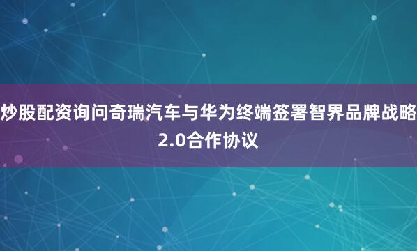 炒股配资询问奇瑞汽车与华为终端签署智界品牌战略2.0合作协议